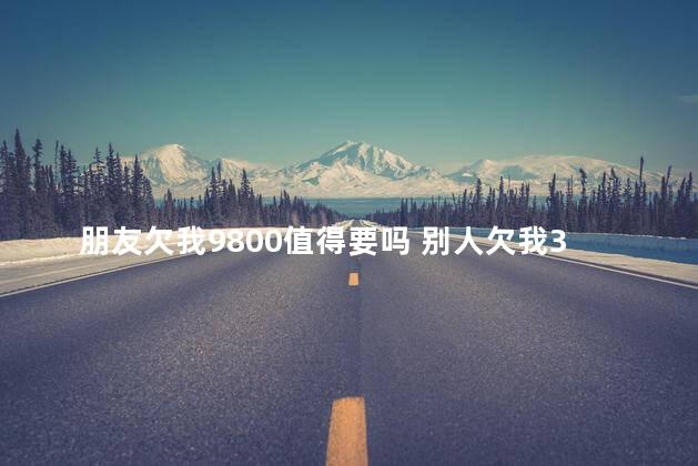 朋友欠我9800值得要吗 别人欠我3500值得打官司吗